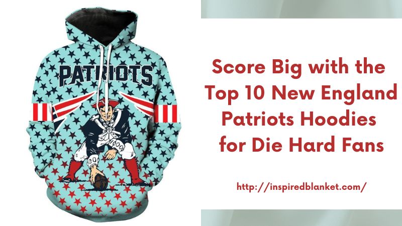 Score Big with the Top 10 New England Patriots Hoodies for Die-Hard Fans