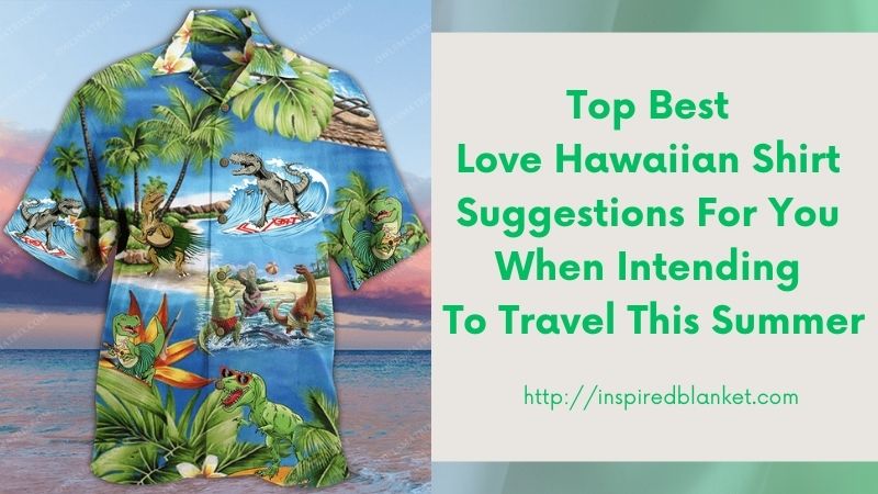 Top Best Love Hawaiian Shirt Suggestions For You When Intending To Travel This Summer