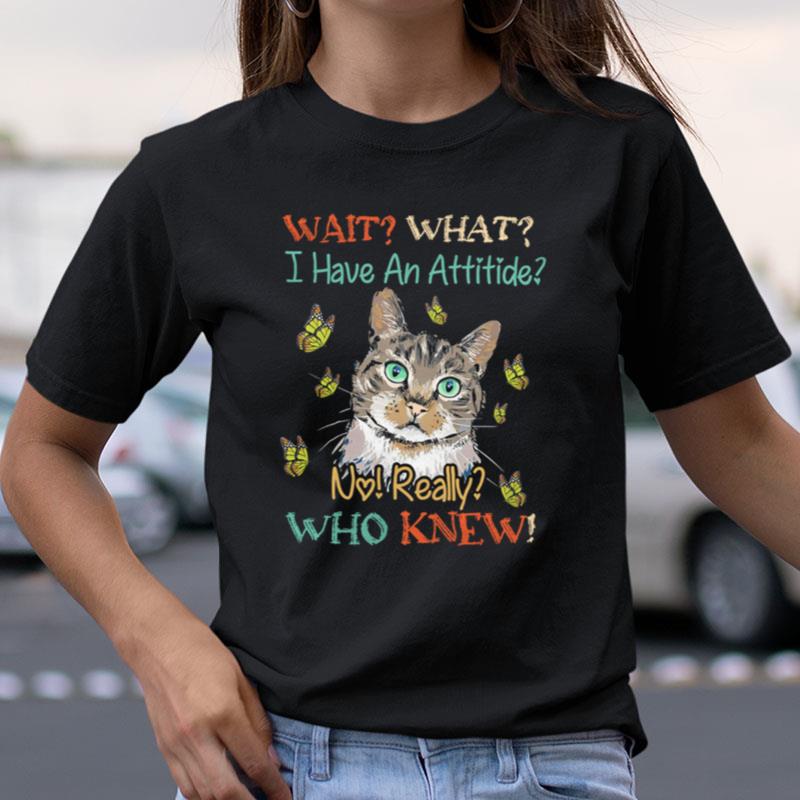 Cat Wait What I Have An Attitude No Really Who Knew Shirts